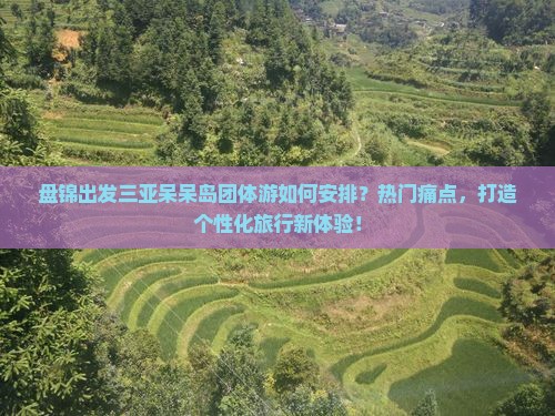 盘锦出发三亚呆呆岛团体游如何安排？热门痛点，打造个性化旅行新体验！