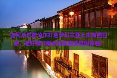 如何从巴彦淖尔打造梦幻三亚大东海四日游，避开旅行痛点实现完美度假体验？