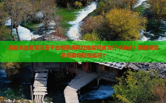 嘉峪关出发至三亚千古情旅游网红地如何成为打卡痛点？哪些新词热词助你轻松出行？