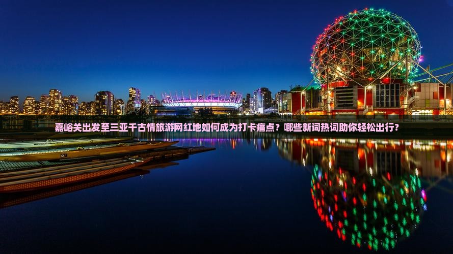 嘉峪关出发至三亚千古情旅游网红地如何成为打卡痛点？哪些新词热词助你轻松出行？