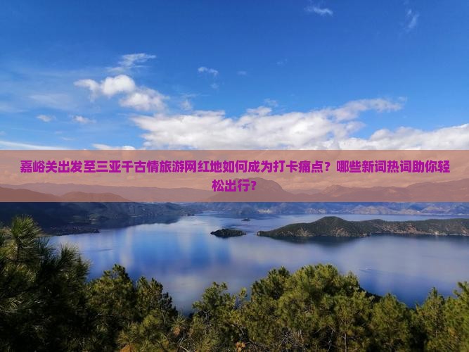 嘉峪关出发至三亚千古情旅游网红地如何成为打卡痛点？哪些新词热词助你轻松出行？