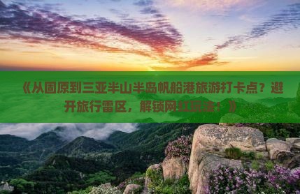《从固原到三亚半山半岛帆船港旅游打卡点？避开旅行雷区，解锁网红玩法！》