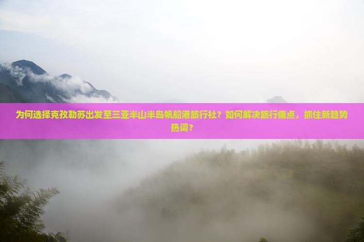 为何选择克孜勒苏出发至三亚半山半岛帆船港旅行社？如何解决旅行痛点，抓住新趋势热词？