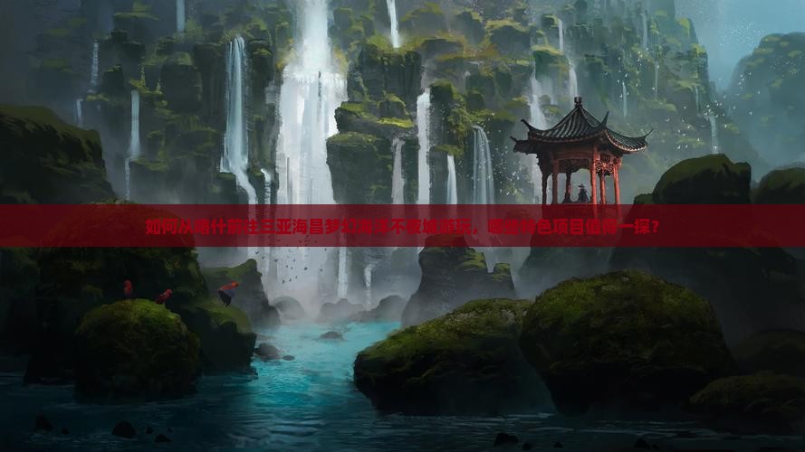 如何从喀什前往三亚海昌梦幻海洋不夜城游玩，哪些特色项目值得一探？