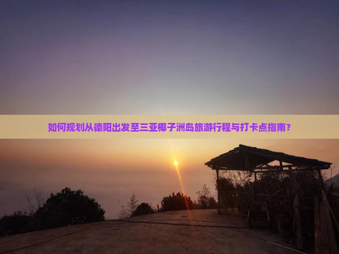 如何规划从德阳出发至三亚椰子洲岛旅游行程与打卡点指南？