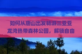如何从唐山出发畅游三亚亚龙湾热带森林公园，解锁自由团新体验？