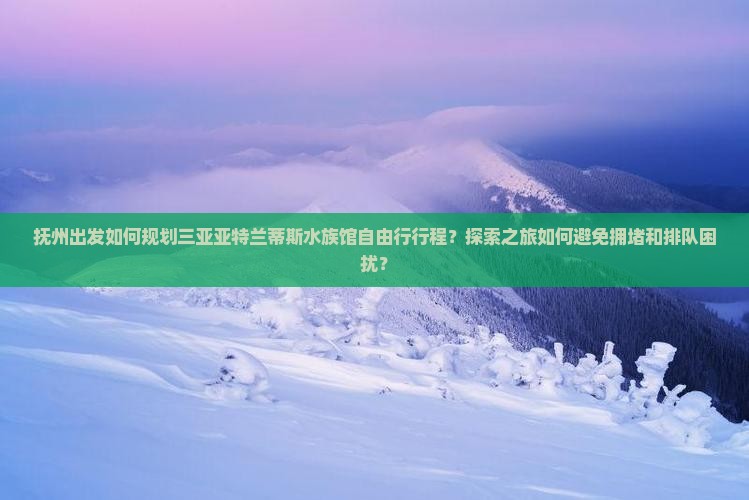 抚州出发如何规划三亚亚特兰蒂斯水族馆自由行行程？探索之旅如何避免拥堵和排队困扰？