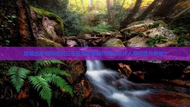 塔城出发如何规划三亚亚龙湾旅游行程以避开人潮和提升体验？