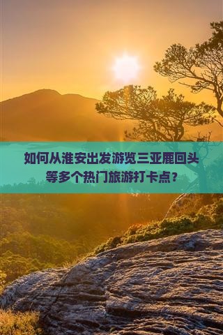 如何从淮安出发游览三亚鹿回头等多个热门旅游打卡点？