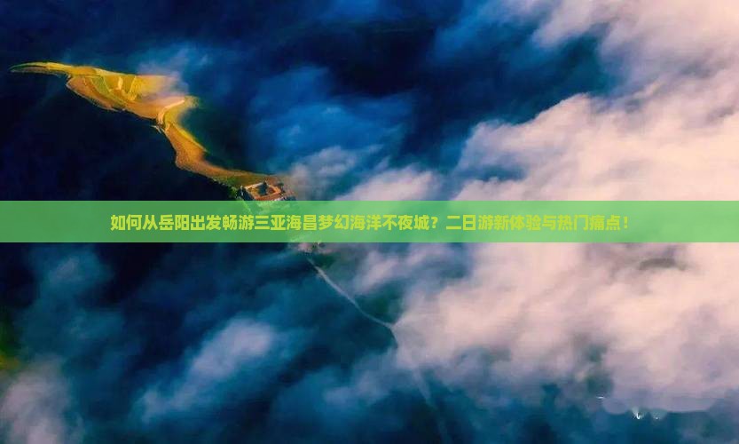 如何从岳阳出发畅游三亚海昌梦幻海洋不夜城？二日游新体验与热门痛点！