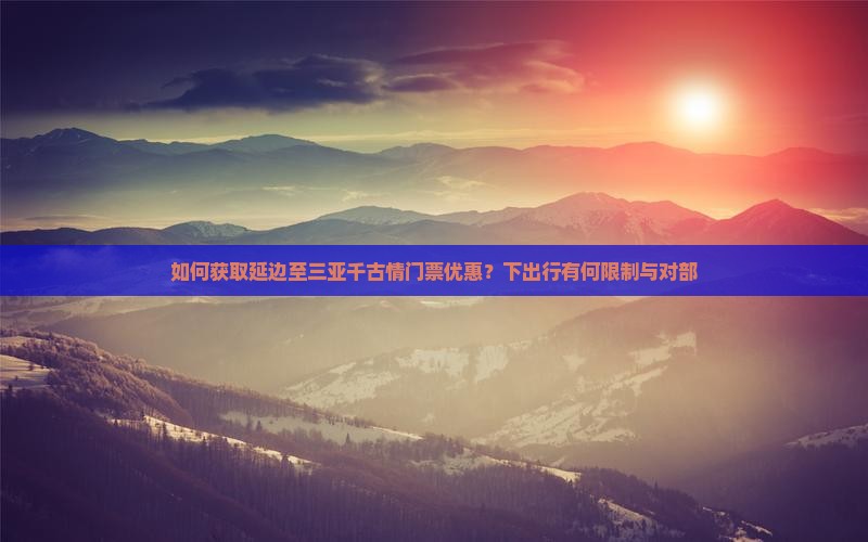 如何获取延边至三亚千古情门票优惠？下出行有何限制与对部