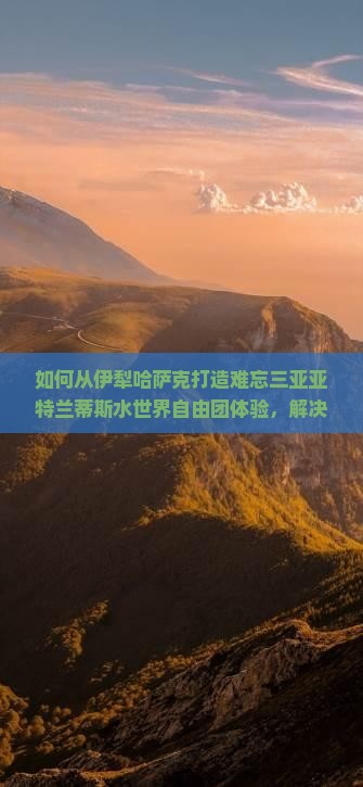 如何从伊犁哈萨克打造难忘三亚亚特兰蒂斯水世界自由团体验，解决交通住宿痛点？