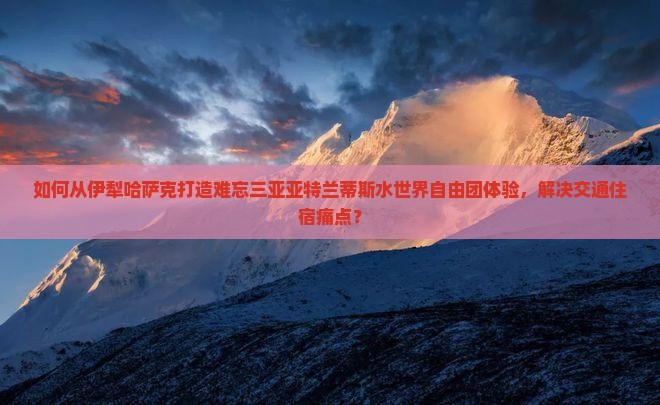 如何从伊犁哈萨克打造难忘三亚亚特兰蒂斯水世界自由团体验，解决交通住宿痛点？