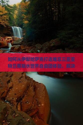 如何从伊犁哈萨克打造难忘三亚亚特兰蒂斯水世界自由团体验，解决交通住宿痛点？