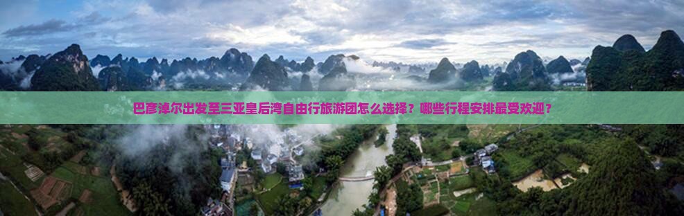 巴彦淖尔出发至三亚皇后湾自由行旅游团怎么选择？哪些行程安排最受欢迎？