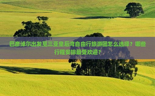 巴彦淖尔出发至三亚皇后湾自由行旅游团怎么选择？哪些行程安排最受欢迎？