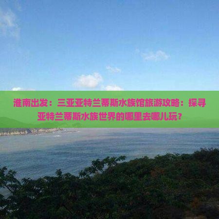 淮南出发：三亚亚特兰蒂斯水族馆旅游攻略：探寻亚特兰蒂斯水族世界的哪里去哪儿玩？