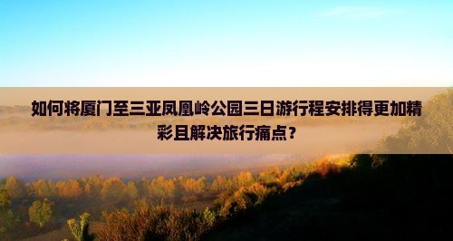 如何将厦门至三亚凤凰岭公园三日游行程安排得更加精彩且解决旅行痛点？