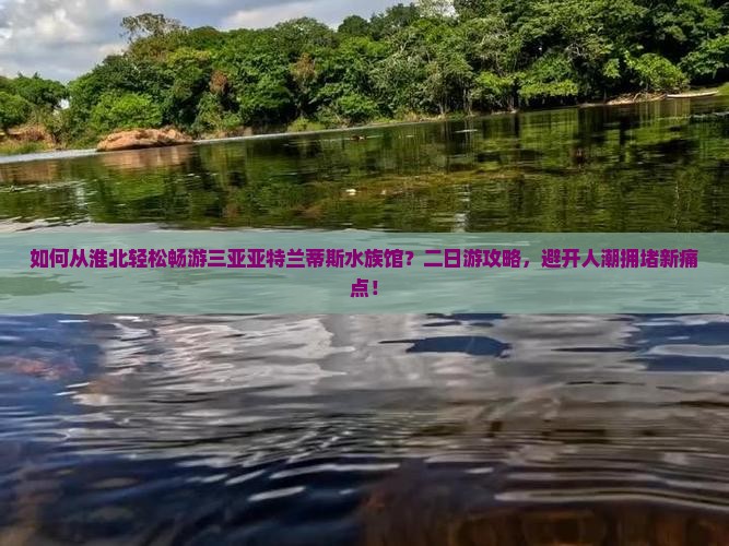 如何从淮北轻松畅游三亚亚特兰蒂斯水族馆？二日游攻略，避开人潮拥堵新痛点！