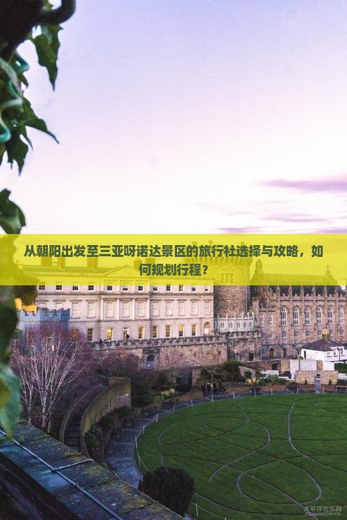 从朝阳出发至三亚呀诺达景区的旅行社选择与攻略，如何规划行程？