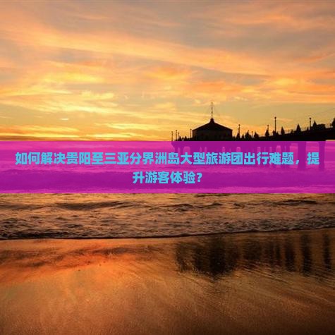 如何解决贵阳至三亚分界洲岛大型旅游团出行难题，提升游客体验？