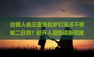 白银人去三亚海昌梦幻海洋不夜城二日游？避开人潮热词新词推荐