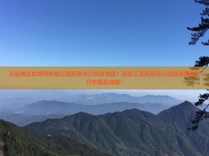 从运城出发如何参加三亚凤凰岭公园自由团？探索三亚凤凰岭公园自由团的出行方案及攻略！