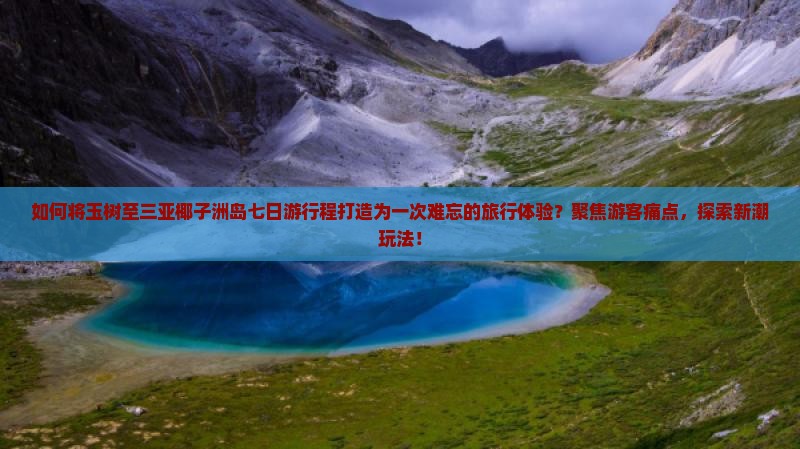 如何将玉树至三亚椰子洲岛七日游行程打造为一次难忘的旅行体验？聚焦游客痛点，探索新潮玩法！