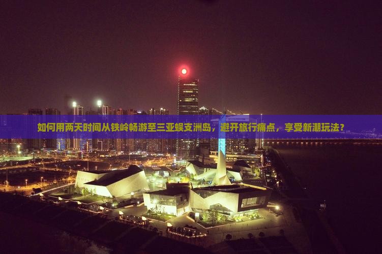 如何用两天时间从铁岭畅游至三亚蜈支洲岛，避开旅行痛点，享受新潮玩法？