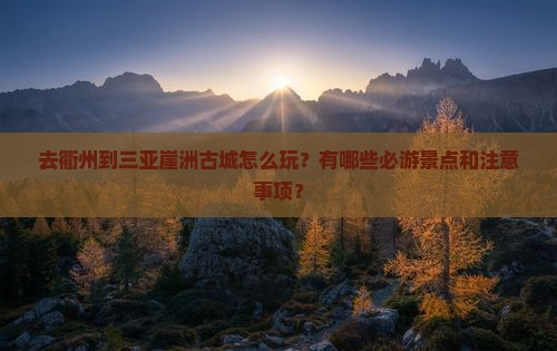 去衢州到三亚崖洲古城怎么玩？有哪些必游景点和注意事项？