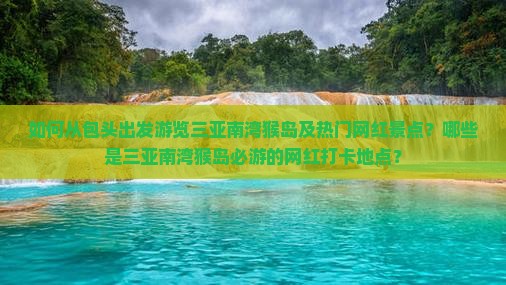 如何从包头出发游览三亚南湾猴岛及热门网红景点？哪些是三亚南湾猴岛必游的网红打卡地点？