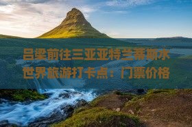 吕梁前往三亚亚特兰蒂斯水世界旅游打卡点：门票价格、优惠政策及值得一游分析