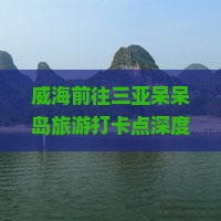 威海前往三亚呆呆岛旅游打卡点深度攻略与热门景点推荐