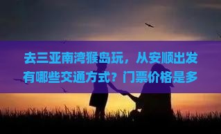 去三亚南湾猴岛玩，从安顺出发有哪些交通方式？门票价格是多少？需要提前预订吗？