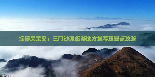 探秘呆呆岛：三门沙滩旅游地方推荐及景点攻略
