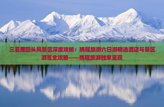 三亚鹿回头风景区深度攻略：携程旅游六日游精选酒店与景区游览全攻略——携程旅游独家呈现