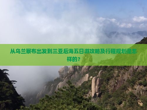 从乌兰察布出发到三亚后海五日游攻略及行程规划是怎样的？