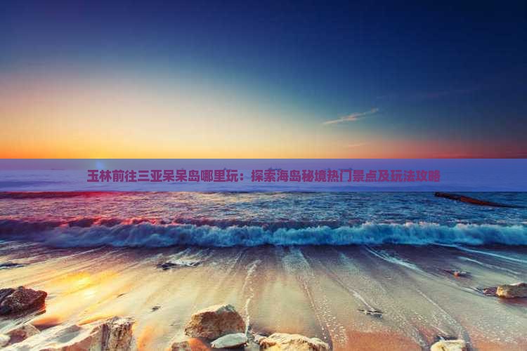玉林前往三亚呆呆岛哪里玩:探索海岛秘境热门景点及玩法攻略 玉林前往三亚呆呆岛哪里玩:探索海岛秘境热门景点及玩法攻略
