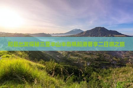 和县出发探秘三亚半山半岛帆船港奢享二日游之旅 和县出发探秘三亚半山半岛帆船港奢享二日游之旅