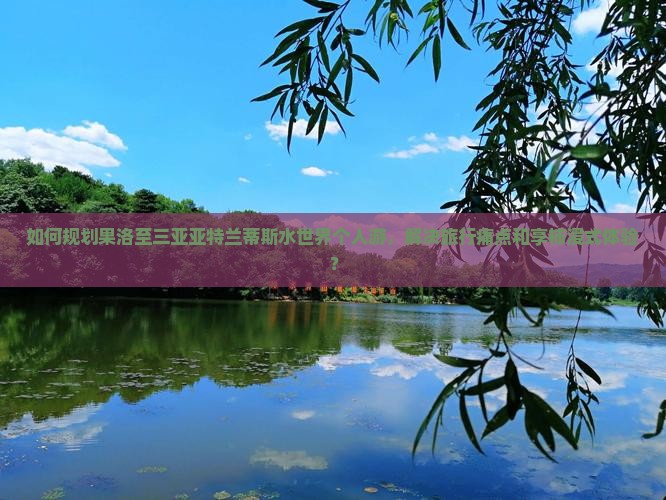 如何规划果洛至三亚亚特兰蒂斯水世界个人游，解决旅行痛点和享柿浸式体验？