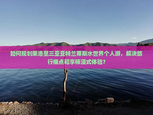 如何规划果洛至三亚亚特兰蒂斯水世界个人游，解决旅行痛点和享柿浸式体验？