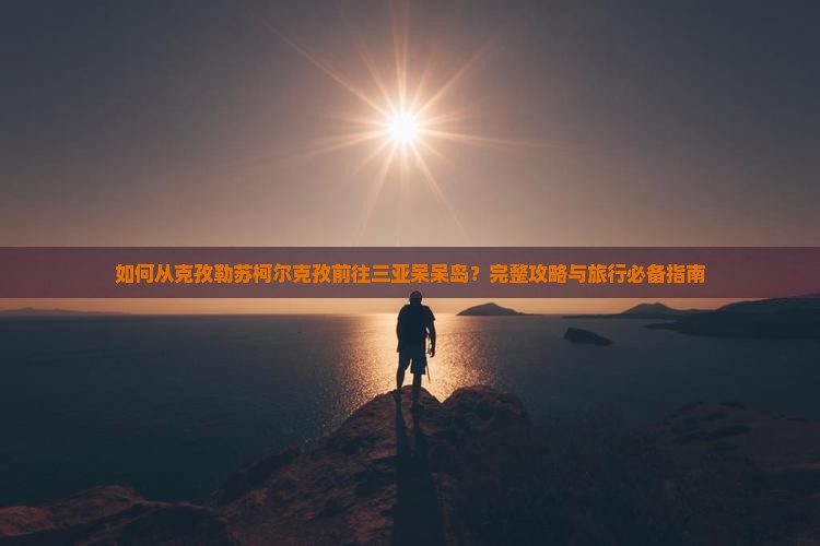 如何从克孜勒苏柯尔克孜前往三亚呆呆岛？完整攻略与旅行必备指南