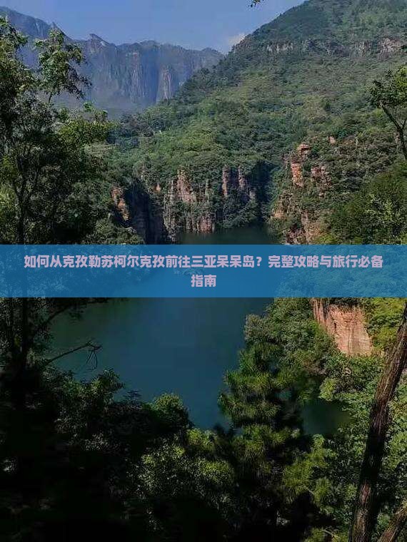 如何从克孜勒苏柯尔克孜前往三亚呆呆岛？完整攻略与旅行必备指南