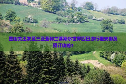 嘉峪关出发至三亚亚特兰蒂斯水世界四日游行程安排及预订攻略？