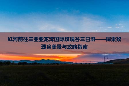 红河前往三亚亚龙湾国际玫瑰谷三日游——探索玫瑰谷美景与攻略指南