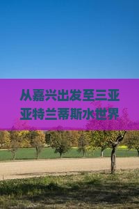 从嘉兴出发至三亚亚特兰蒂斯水世界的门票预订、价格及游玩攻略？