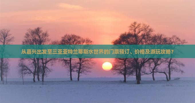 从嘉兴出发至三亚亚特兰蒂斯水世界的门票预订、价格及游玩攻略？