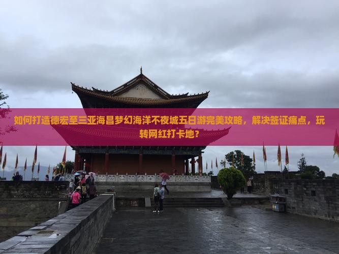 如何打造德宏至三亚海昌梦幻海洋不夜城五日游完美攻略，解决签证痛点，玩转网红打卡地？