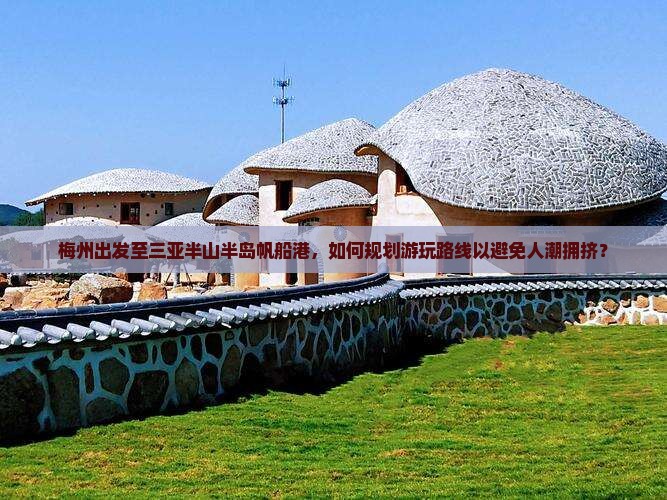 梅州出发至三亚半山半岛帆船港，如何规划游玩路线以避免人潮拥挤？