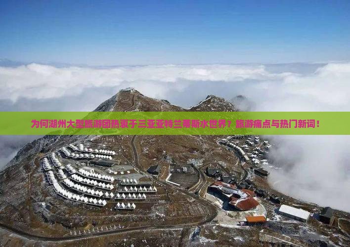 为何湖州大型旅游团热衷于三亚亚特兰蒂斯水世界？旅游痛点与热门新词！